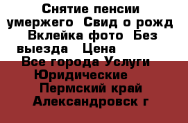 Снятие пенсии умержего. Свид.о рожд. Вклейка фото. Без выезда › Цена ­ 3 000 - Все города Услуги » Юридические   . Пермский край,Александровск г.